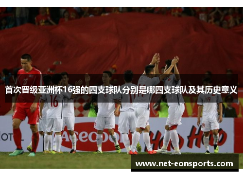 首次晋级亚洲杯16强的四支球队分别是哪四支球队及其历史意义 首次晋级亚洲杯16强的四支球队分别是哪四支球队及其历史意义