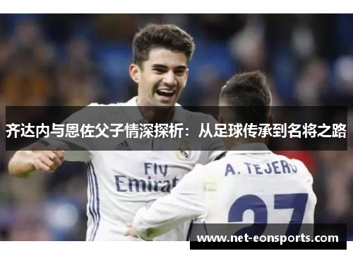 齐达内与恩佐父子情深探析：从足球传承到名将之路